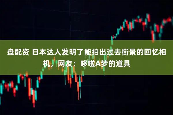 盘配资 日本达人发明了能拍出过去街景的回忆相机，网友：哆啦A梦的道具