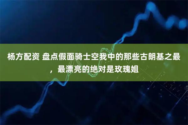 杨方配资 盘点假面骑士空我中的那些古朗基之最，最漂亮的绝对是玫瑰姐
