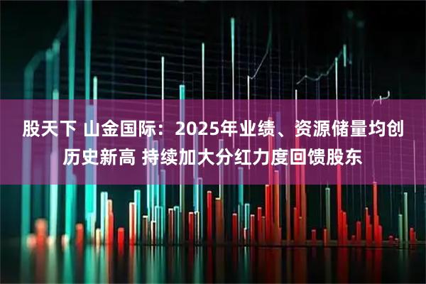 股天下 山金国际：2025年业绩、资源储量均创历史新高 持续加大分红力度回馈股东