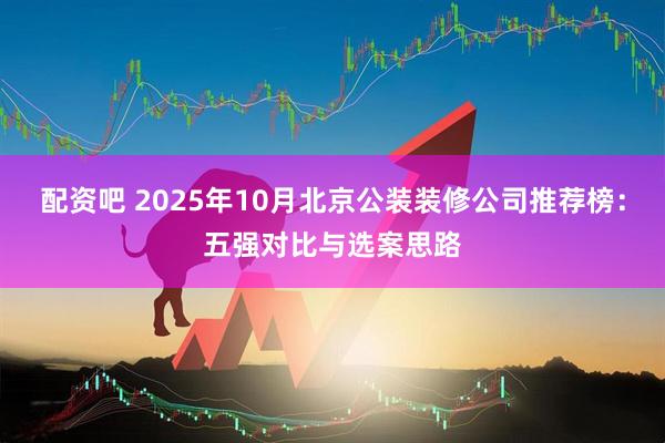 配资吧 2025年10月北京公装装修公司推荐榜：五强对比与选案思路