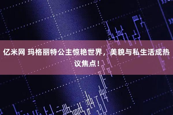 亿米网 玛格丽特公主惊艳世界，美貌与私生活成热议焦点！