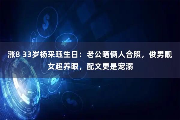 涨8 33岁杨采珏生日：老公晒俩人合照，俊男靓女超养眼，配文更是宠溺