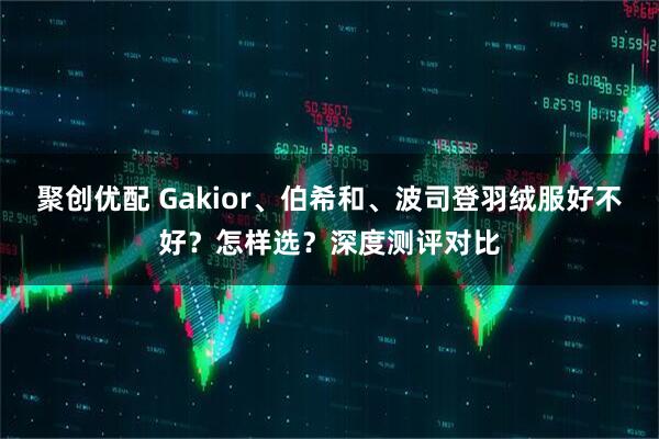 聚创优配 Gakior、伯希和、波司登羽绒服好不好？怎样选？深度测评对比