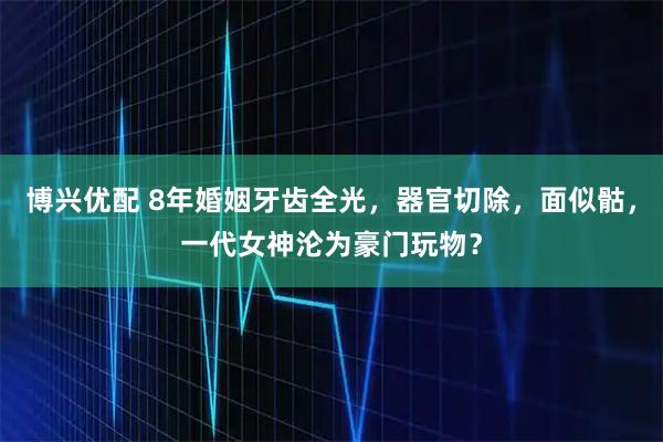 博兴优配 8年婚姻牙齿全光，器官切除，面似骷，一代女神沦为豪门玩物？