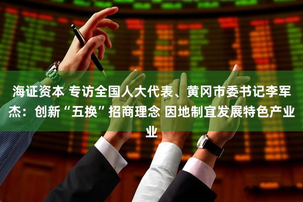 海证资本 专访全国人大代表、黄冈市委书记李军杰：创新“五换”招商理念 因地制宜发展特色产业