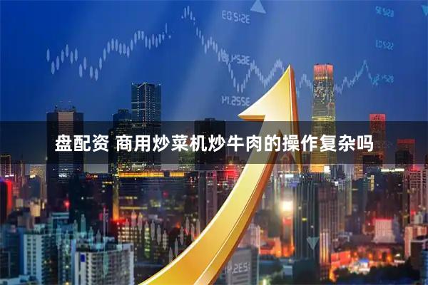 盘配资 商用炒菜机炒牛肉的操作复杂吗