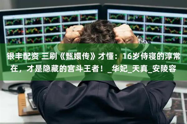 银丰配资 三刷《甄嬛传》才懂：16岁侍寝的淳常在，才是隐藏的宫斗王者！_华妃_天真_安陵容