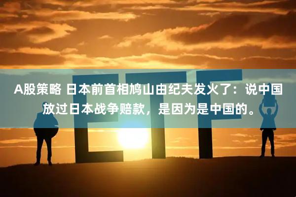 A股策略 日本前首相鸠山由纪夫发火了：说中国放过日本战争赔款，是因为是中国的。