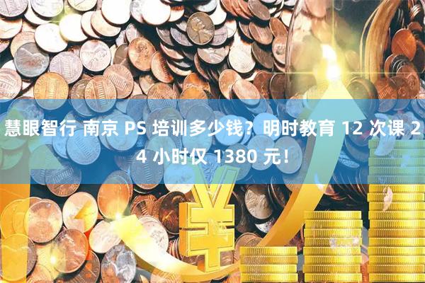慧眼智行 南京 PS 培训多少钱？明时教育 12 次课 24 小时仅 1380 元！