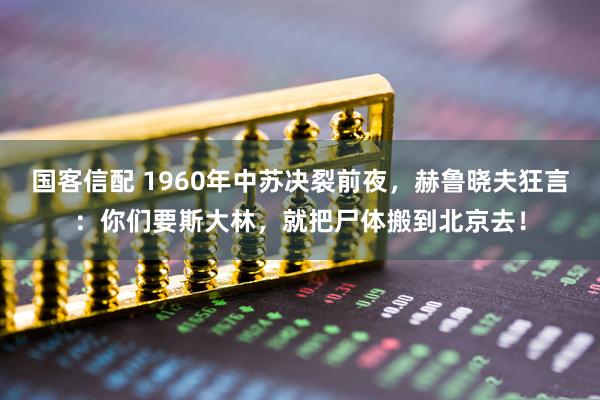 国客信配 1960年中苏决裂前夜，赫鲁晓夫狂言：你们要斯大林，就把尸体搬到北京去！