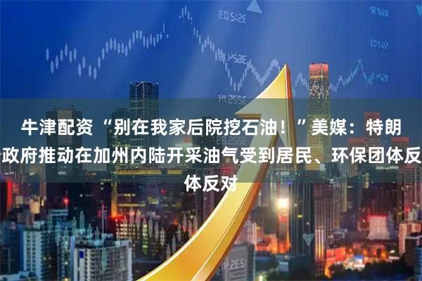 牛津配资 “别在我家后院挖石油！”美媒：特朗普政府推动在加州内陆开采油气受到居民、环保团体反对