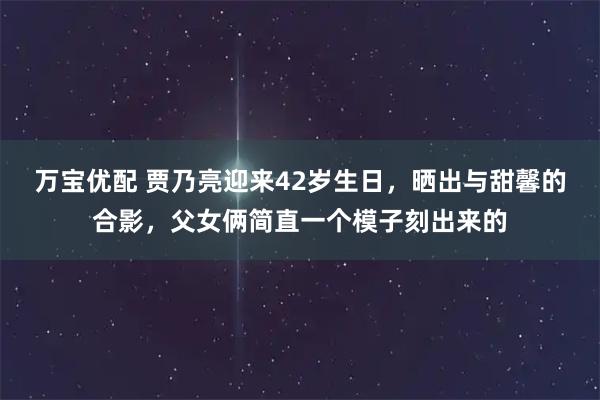 万宝优配 贾乃亮迎来42岁生日，晒出与甜馨的合影，父女俩简直一个模子刻出来的