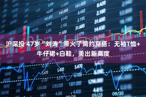 沪深投 47岁“刘涛”带火了简约穿搭:无袖T恤+牛仔裙+白鞋,美出新高度