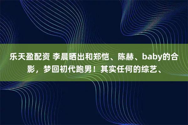 乐天盈配资 李晨晒出和郑恺、陈赫、baby的合影，梦回初代跑男！其实任何的综艺、