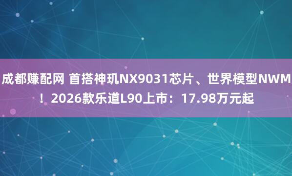 成都赚配网 首搭神玑NX9031芯片、世界模型NWM！2026款乐道L90上市：17.98万元起