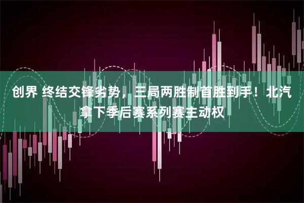 创界 终结交锋劣势，三局两胜制首胜到手！北汽拿下季后赛系列赛主动权