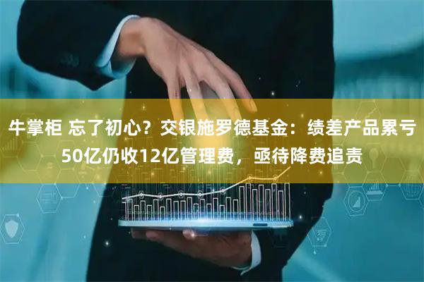 牛掌柜 忘了初心？交银施罗德基金：绩差产品累亏50亿仍收12亿管理费，亟待降费追责