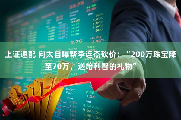 上证速配 向太自曝帮李连杰砍价：“200万珠宝降至70万，送给利智的礼物”