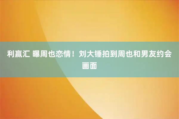 利赢汇 曝周也恋情！刘大锤拍到周也和男友约会画面