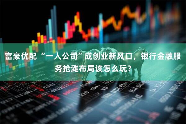 富豪优配 “一人公司”成创业新风口，银行金融服务抢滩布局该怎么玩？