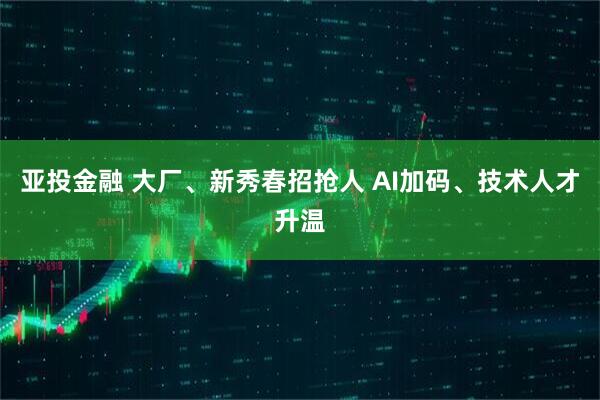 亚投金融 大厂、新秀春招抢人 AI加码、技术人才升温