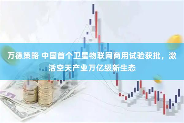 万德策略 中国首个卫星物联网商用试验获批，激活空天产业万亿级新生态