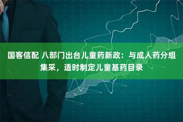 国客信配 八部门出台儿童药新政：与成人药分组集采，适时制定儿童基药目录