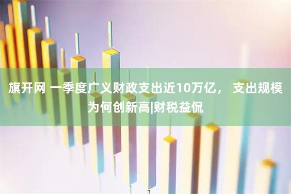 旗开网 一季度广义财政支出近10万亿， 支出规模为何创新高|财税益侃