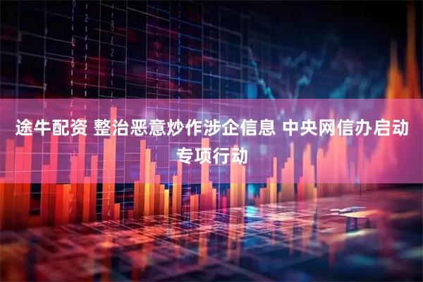 途牛配资 整治恶意炒作涉企信息 中央网信办启动专项行动