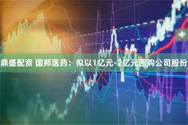 鼎盛配资 国邦医药：拟以1亿元-2亿元回购公司股份