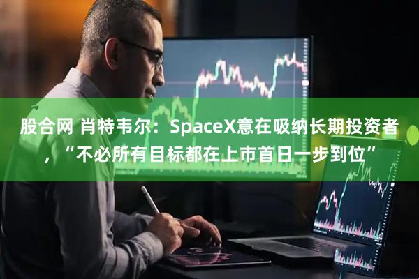 股合网 肖特韦尔：SpaceX意在吸纳长期投资者，“不必所有目标都在上市首日一步到位”