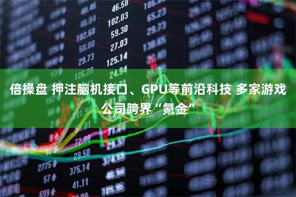 倍操盘 押注脑机接口、GPU等前沿科技 多家游戏公司跨界“氪金”